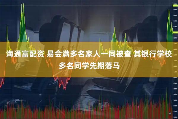 海通富配资 易会满多名家人一同被查 其银行学校多名同学先期落马
