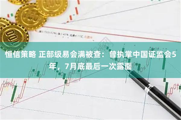 恒信策略 正部级易会满被查：曾执掌中国证监会5年，7月底最后一次露面