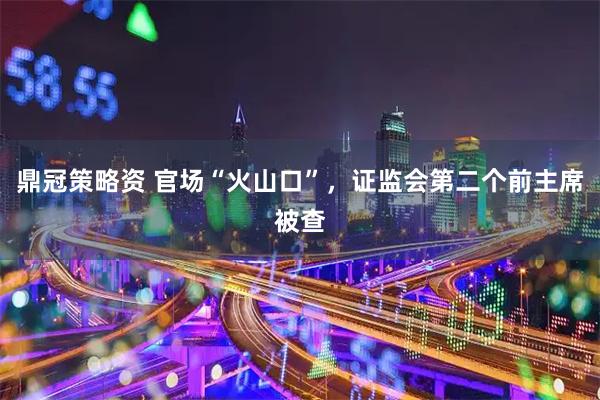 鼎冠策略资 官场“火山口”，证监会第二个前主席被查