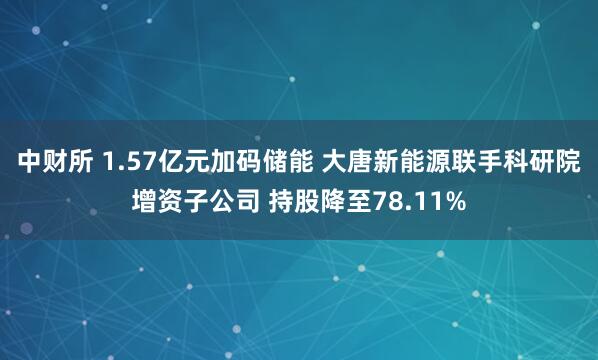 中财所 1.57亿元加码储能 大唐新能源联手科研院增资子公司 持股降至78.11%