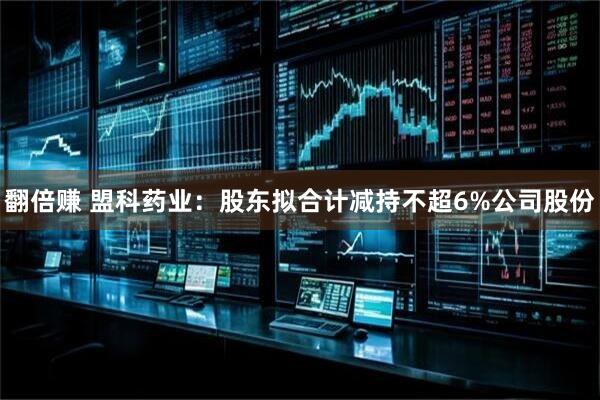 翻倍赚 盟科药业：股东拟合计减持不超6%公司股份