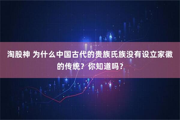 淘股神 为什么中国古代的贵族氏族没有设立家徽的传统？你知道吗？