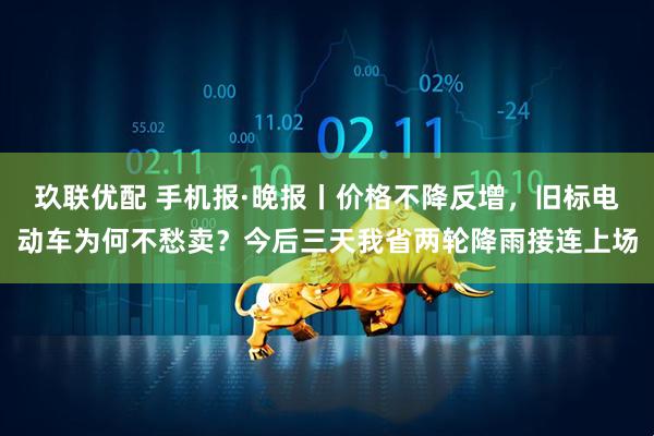 玖联优配 手机报·晚报丨价格不降反增，旧标电动车为何不愁卖？今后三天我省两轮降雨接连上场