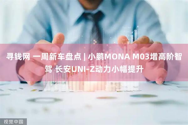寻钱网 一周新车盘点 | 小鹏MONA M03增高阶智驾 长安UNI-Z动力小幅提升