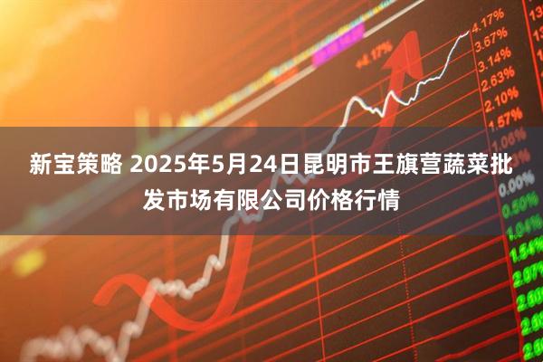 新宝策略 2025年5月24日昆明市王旗营蔬菜批发市场有限公司价格行情