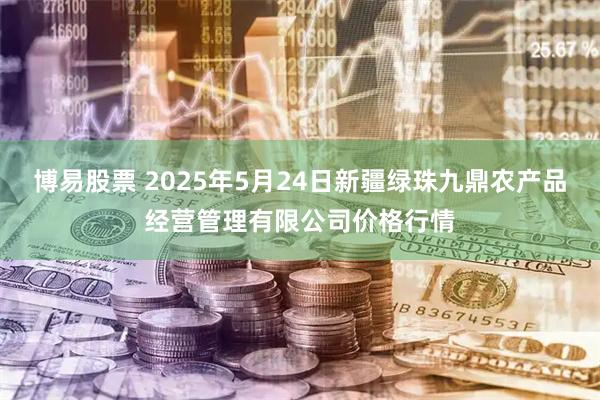 博易股票 2025年5月24日新疆绿珠九鼎农产品经营管理有限公司价格行情