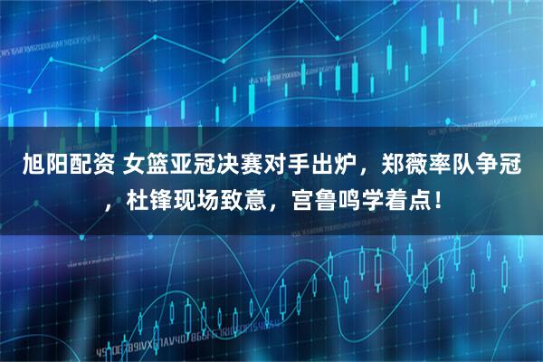 旭阳配资 女篮亚冠决赛对手出炉，郑薇率队争冠，杜锋现场致意，宫鲁鸣学着点！