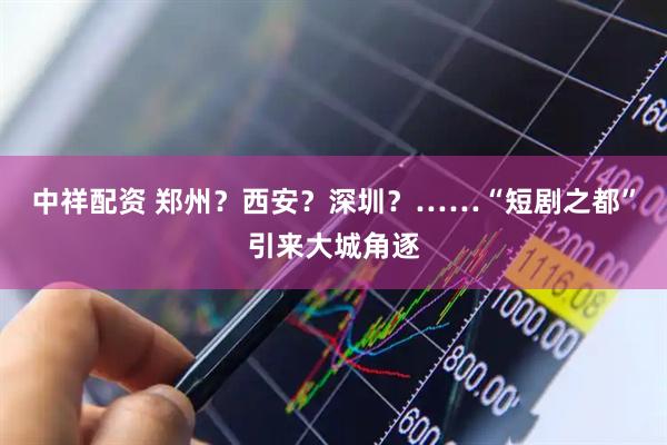 中祥配资 郑州？西安？深圳？……“短剧之都”引来大城角逐