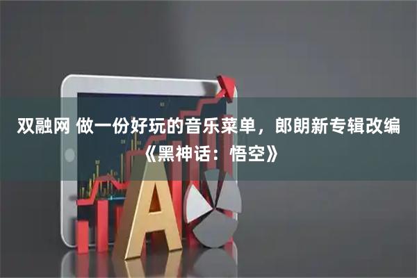 双融网 做一份好玩的音乐菜单，郎朗新专辑改编《黑神话：悟空》