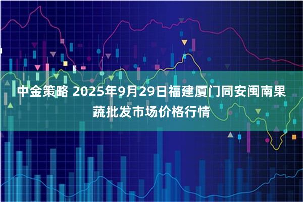 中金策略 2025年9月29日福建厦门同安闽南果蔬批发市场价格行情