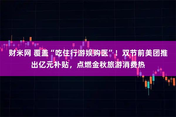 财米网 覆盖“吃住行游娱购医”！双节前美团推出亿元补贴，点燃金秋旅游消费热