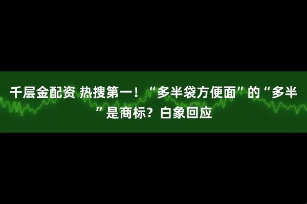 千层金配资 热搜第一！“多半袋方便面”的“多半”是商标？白象回应