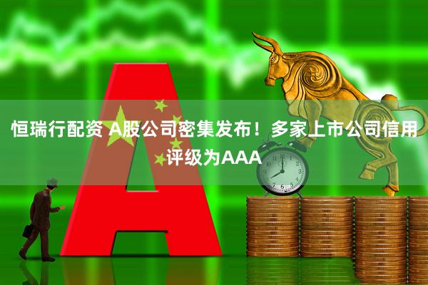 恒瑞行配资 A股公司密集发布！多家上市公司信用评级为AAA